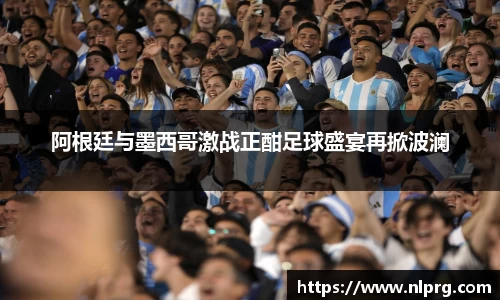 阿根廷与墨西哥激战正酣足球盛宴再掀波澜