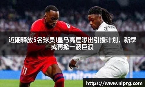 近期释放5名球员!皇马高层曝出引援计划，新季或再掀一波巨浪